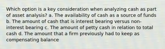 Which option is a key consideration when analyzing cash as part of asset analysis? a. The availability of cash as a source of funds b. The amount of cash that is interest bearing versus non-interest bearing c. The amount of petty cash in relation to total cash d. The amount that a firm previously had to keep as compensating balance