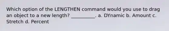 Which option of the LENGTHEN command would you use to drag an object to a new length? __________. a. DYnamic b. Amount c. Stretch d. Percent