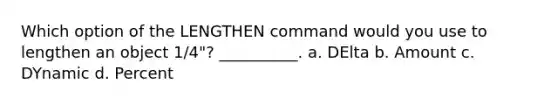 Which option of the LENGTHEN command would you use to lengthen an object 1/4"? __________. a. DElta b. Amount c. DYnamic d. Percent