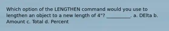 Which option of the LENGTHEN command would you use to lengthen an object to a new length of 4"? __________. a. DElta b. Amount c. Total d. Percent