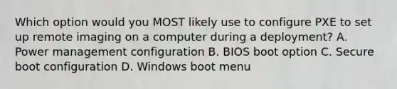 Which option would you MOST likely use to configure PXE to set up remote imaging on a computer during a deployment? A. Power management configuration B. BIOS boot option C. Secure boot configuration D. Windows boot menu