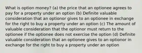 What is option money? (a) the price that an optionee agrees to pay for a property under an option (b) Definite valuable consideration that an optionor gives to an optionee in exchange for the right to buy a property under an option (c) The amount of valuable consideration that the optionor must return to the optionee if the optionee does not exercise the option (d) Definite valuable consideration that an optionee gives to an optionor in exchange for the right to buy a property under an option