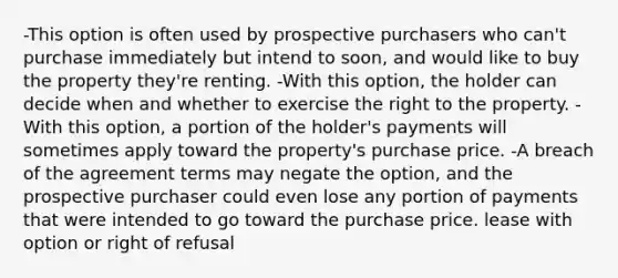 -This option is often used by prospective purchasers who can't purchase immediately but intend to soon, and would like to buy the property they're renting. -With this option, the holder can decide when and whether to exercise the right to the property. -With this option, a portion of the holder's payments will sometimes apply toward the property's purchase price. -A breach of the agreement terms may negate the option, and the prospective purchaser could even lose any portion of payments that were intended to go toward the purchase price. lease with option or right of refusal