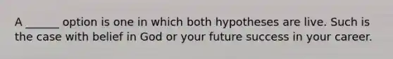 A ______ option is one in which both hypotheses are live. Such is the case with belief in God or your future success in your career.