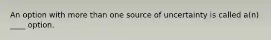 An option with more than one source of uncertainty is called a(n) ____ option.