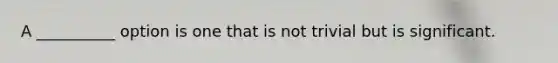 A __________ option is one that is not trivial but is significant.