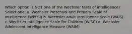 Which option is NOT one of the Wechsler tests of intelligence? Select one: a. Wechsler Preschool and Primary Scale of Intelligence (WPPSI) b. Wechsler Adult Intelligence Scale (WAIS) c. Wechsler Intelligence Scale for Children (WISC) d. Wechsler Adolescent Intelligence Measure (WAIM)