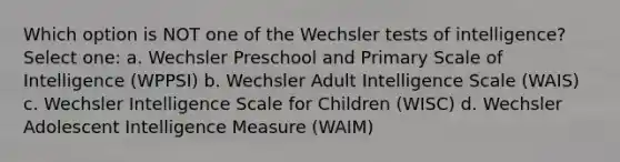 Which option is NOT one of the Wechsler tests of intelligence? Select one: a. Wechsler Preschool and Primary Scale of Intelligence (WPPSI) b. Wechsler Adult Intelligence Scale (WAIS) c. Wechsler Intelligence Scale for Children (WISC) d. Wechsler Adolescent Intelligence Measure (WAIM)