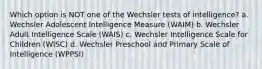 Which option is NOT one of the Wechsler tests of intelligence? a. Wechsler Adolescent Intelligence Measure (WAIM) b. Wechsler Adult Intelligence Scale (WAIS) c. Wechsler Intelligence Scale for Children (WISC) d. Wechsler Preschool and Primary Scale of Intelligence (WPPSI)