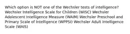 Which option is NOT one of the Wechsler tests of intelligence? Wechsler Intelligence Scale for Children (WISC) Wechsler Adolescent Intelligence Measure (WAIM) Wechsler Preschool and Primary Scale of Intelligence (WPPSI) Wechsler Adult Intelligence Scale (WAIS)