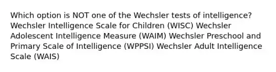 Which option is NOT one of the Wechsler tests of intelligence? Wechsler Intelligence Scale for Children (WISC) Wechsler Adolescent Intelligence Measure (WAIM) Wechsler Preschool and Primary Scale of Intelligence (WPPSI) Wechsler Adult Intelligence Scale (WAIS)