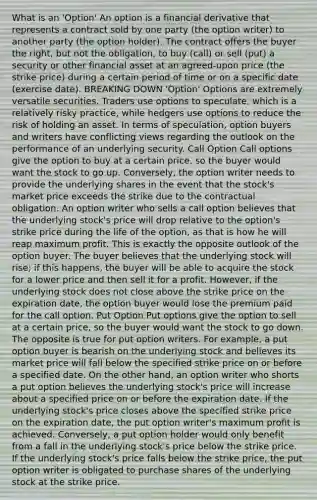 What is an 'Option' An option is a financial derivative that represents a contract sold by one party (the option writer) to another party (the option holder). The contract offers the buyer the right, but not the obligation, to buy (call) or sell (put) a security or other financial asset at an agreed-upon price (the strike price) during a certain period of time or on a specific date (exercise date). BREAKING DOWN 'Option' Options are extremely versatile securities. Traders use options to speculate, which is a relatively risky practice, while hedgers use options to reduce the risk of holding an asset. In terms of speculation, option buyers and writers have conflicting views regarding the outlook on the performance of an underlying security. Call Option Call options give the option to buy at a certain price, so the buyer would want the stock to go up. Conversely, the option writer needs to provide the underlying shares in the event that the stock's market price exceeds the strike due to the contractual obligation. An option writer who sells a call option believes that the underlying stock's price will drop relative to the option's strike price during the life of the option, as that is how he will reap maximum profit. This is exactly the opposite outlook of the option buyer. The buyer believes that the underlying stock will rise; if this happens, the buyer will be able to acquire the stock for a lower price and then sell it for a profit. However, if the underlying stock does not close above the strike price on the expiration date, the option buyer would lose the premium paid for the call option. Put Option Put options give the option to sell at a certain price, so the buyer would want the stock to go down. The opposite is true for put option writers. For example, a put option buyer is bearish on the underlying stock and believes its market price will fall below the specified strike price on or before a specified date. On the other hand, an option writer who shorts a put option believes the underlying stock's price will increase about a specified price on or before the expiration date. If the underlying stock's price closes above the specified strike price on the expiration date, the put option writer's maximum profit is achieved. Conversely, a put option holder would only benefit from a fall in the underlying stock's price below the strike price. If the underlying stock's price falls below the strike price, the put option writer is obligated to purchase shares of the underlying stock at the strike price.