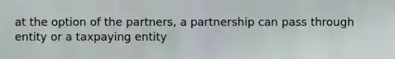 at the option of the partners, a partnership can pass through entity or a taxpaying entity