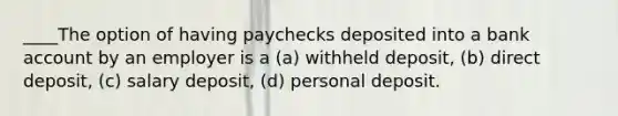 ____The option of having paychecks deposited into a bank account by an employer is a (a) withheld deposit, (b) direct deposit, (c) salary deposit, (d) personal deposit.