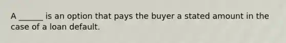 A ______ is an option that pays the buyer a stated amount in the case of a loan default.