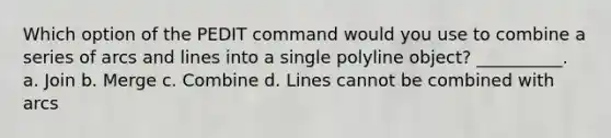 Which option of the PEDIT command would you use to combine a series of arcs and lines into a single polyline object? __________. a. Join b. Merge c. Combine d. Lines cannot be combined with arcs