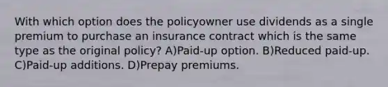 With which option does the policyowner use dividends as a single premium to purchase an insurance contract which is the same type as the original policy? A)Paid-up option. B)Reduced paid-up. C)Paid-up additions. D)Prepay premiums.