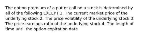 The option premium of a put or call on a stock is determined by all of the following EXCEPT 1. The current market price of the underlying stock 2. The price volatility of the underlying stock 3. The price-earnings ratio of the underlying stock 4. The length of time until the option expiration date