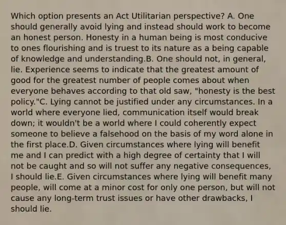 Which option presents an Act Utilitarian perspective? A. One should generally avoid lying and instead should work to become an honest person. Honesty in a human being is most conducive to ones flourishing and is truest to its nature as a being capable of knowledge and understanding.B. One should not, in general, lie. Experience seems to indicate that the greatest amount of good for the greatest number of people comes about when everyone behaves according to that old saw, "honesty is the best policy."C. Lying cannot be justified under any circumstances. In a world where everyone lied, communication itself would break down; it wouldn't be a world where I could coherently expect someone to believe a falsehood on the basis of my word alone in the first place.D. Given circumstances where lying will benefit me and I can predict with a high degree of certainty that I will not be caught and so will not suffer any negative consequences, I should lie.E. Given circumstances where lying will benefit many people, will come at a minor cost for only one person, but will not cause any long-term trust issues or have other drawbacks, I should lie.