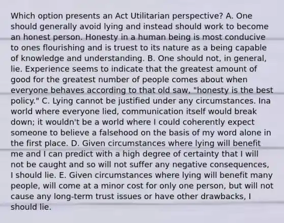 Which option presents an Act Utilitarian perspective? A. One should generally avoid lying and instead should work to become an honest person. Honesty in a human being is most conducive to ones flourishing and is truest to its nature as a being capable of knowledge and understanding. B. One should not, in general, lie. Experience seems to indicate that the greatest amount of good for the greatest number of people comes about when everyone behaves according to that old saw, "honesty is the best policy." C. Lying cannot be justified under any circumstances. Ina world where everyone lied, communication itself would break down; it wouldn't be a world where I could coherently expect someone to believe a falsehood on the basis of my word alone in the first place. D. Given circumstances where lying will benefit me and I can predict with a high degree of certainty that I will not be caught and so will not suffer any negative consequences, I should lie. E. Given circumstances where lying will benefit many people, will come at a minor cost for only one person, but will not cause any long-term trust issues or have other drawbacks, I should lie.