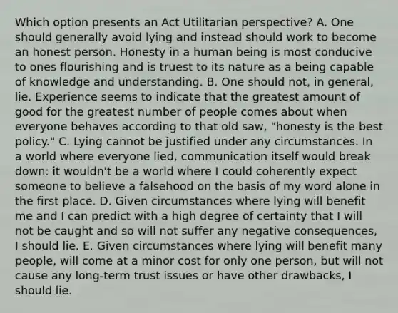 Which option presents an Act Utilitarian perspective? A. One should generally avoid lying and instead should work to become an honest person. Honesty in a human being is most conducive to ones flourishing and is truest to its nature as a being capable of knowledge and understanding. B. One should not, in general, lie. Experience seems to indicate that the greatest amount of good for the greatest number of people comes about when everyone behaves according to that old saw, "honesty is the best policy." C. Lying cannot be justified under any circumstances. In a world where everyone lied, communication itself would break down: it wouldn't be a world where I could coherently expect someone to believe a falsehood on the basis of my word alone in the first place. D. Given circumstances where lying will benefit me and I can predict with a high degree of certainty that I will not be caught and so will not suffer any negative consequences, I should lie. E. Given circumstances where lying will benefit many people, will come at a minor cost for only one person, but will not cause any long-term trust issues or have other drawbacks, I should lie.