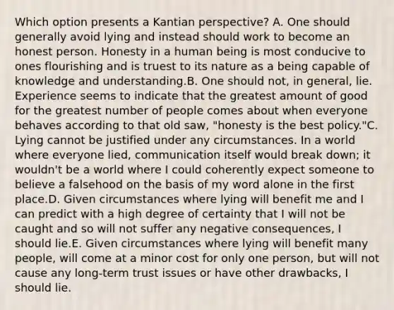 Which option presents a Kantian perspective? A. One should generally avoid lying and instead should work to become an honest person. Honesty in a human being is most conducive to ones flourishing and is truest to its nature as a being capable of knowledge and understanding.B. One should not, in general, lie. Experience seems to indicate that the greatest amount of good for the greatest number of people comes about when everyone behaves according to that old saw, "honesty is the best policy."C. Lying cannot be justified under any circumstances. In a world where everyone lied, communication itself would break down; it wouldn't be a world where I could coherently expect someone to believe a falsehood on the basis of my word alone in the first place.D. Given circumstances where lying will benefit me and I can predict with a high degree of certainty that I will not be caught and so will not suffer any negative consequences, I should lie.E. Given circumstances where lying will benefit many people, will come at a minor cost for only one person, but will not cause any long-term trust issues or have other drawbacks, I should lie.