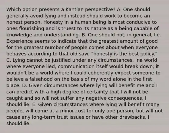 Which option presents a Kantian perspective? A. One should generally avoid lying and instead should work to become an honest person. Honesty in a human being is most conducive to ones flourishing and is truest to its nature as a being capable of knowledge and understanding. B. One should not, in general, lie. Experience seems to indicate that the greatest amount of good for the greatest number of people comes about when everyone behaves according to that old saw, "honesty is the best policy." C. Lying cannot be justified under any circumstances. Ina world where everyone lied, communication itself would break down; it wouldn't be a world where I could coherently expect someone to believe a falsehood on the basis of my word alone in the first place. D. Given circumstances where lying will benefit me and I can predict with a high degree of certainty that I will not be caught and so will not suffer any negative consequences, I should lie. E. Given circumstances where lying will benefit many people, will come at a minor cost for only one person, but will not cause any long-term trust issues or have other drawbacks, I should lie.