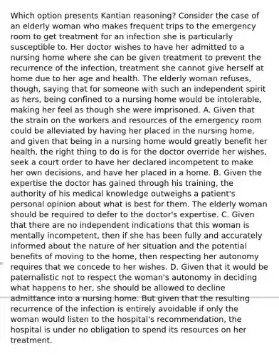 Which option presents Kantian reasoning? Consider the case of an elderly woman who makes frequent trips to the emergency room to get treatment for an infection she is particularly susceptible to. Her doctor wishes to have her admitted to a nursing home where she can be given treatment to prevent the recurrence of the infection, treatment she cannot give herself at home due to her age and health. The elderly woman refuses, though, saying that for someone with such an independent spirit as hers, being confined to a nursing home would be intolerable, making her feel as though she were imprisoned. A. Given that the strain on the workers and resources of the emergency room could be alleviated by having her placed in the nursing home, and given that being in a nursing home would greatly benefit her health, the right thing to do is for the doctor override her wishes, seek a court order to have her declared incompetent to make her own decisions, and have her placed in a home. B. Given the expertise the doctor has gained through his training, the authority of his medical knowledge outweighs a patient's personal opinion about what is best for them. The elderly woman should be required to defer to the doctor's expertise. C. Given that there are no independent indications that this woman is mentally incompetent, then if she has been fully and accurately informed about the nature of her situation and the potential benefits of moving to the home, then respecting her autonomy requires that we concede to her wishes. D. Given that it would be paternalistic not to respect the woman's autonomy in deciding what happens to her, she should be allowed to decline admittance into a nursing home. But given that the resulting recurrence of the infection is entirely avoidable if only the woman would listen to the hospital's recommendation, the hospital is under no obligation to spend its resources on her treatment.