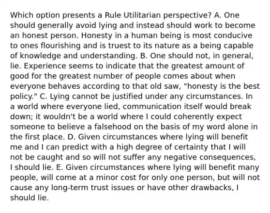 Which option presents a Rule Utilitarian perspective? A. One should generally avoid lying and instead should work to become an honest person. Honesty in a human being is most conducive to ones flourishing and is truest to its nature as a being capable of knowledge and understanding. B. One should not, in general, lie. Experience seems to indicate that the greatest amount of good for the greatest number of people comes about when everyone behaves according to that old saw, "honesty is the best policy." C. Lying cannot be justified under any circumstances. In a world where everyone lied, communication itself would break down; it wouldn't be a world where I could coherently expect someone to believe a falsehood on the basis of my word alone in the first place. D. Given circumstances where lying will benefit me and I can predict with a high degree of certainty that I will not be caught and so will not suffer any negative consequences, I should lie. E. Given circumstances where lying will benefit many people, will come at a minor cost for only one person, but will not cause any long-term trust issues or have other drawbacks, I should lie.