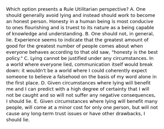 Which option presents a Rule Utilitarian perspective? A. One should generally avoid lying and instead should work to become an honest person. Honesty in a human being is most conducive to ones flourishing and is truest to its nature as a being capable of knowledge and understanding. B. One should not, in general, lie. Experience seems to indicate that the greatest amount of good for the greatest number of people comes about when everyone behaves according to that old saw, "honesty is the best policy." C. Lying cannot be justified under any circumstances. In a world where everyone lied, communication itself would break down: it wouldn't be a world where I could coherently expect someone to believe a falsehood on the basis of my word alone in the first place. D. Given circumstances where lying will benefit me and I can predict with a high degree of certainty that I will not be caught and so will not suffer any negative consequences, I should lie. E. Given circumstances where lying will benefit many people, will come at a minor cost for only one person, but will not cause any long-term trust issues or have other drawbacks, I should lie.