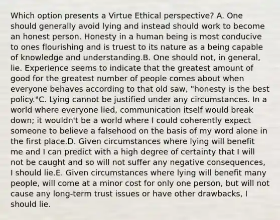 Which option presents a Virtue Ethical perspective? A. One should generally avoid lying and instead should work to become an honest person. Honesty in a human being is most conducive to ones flourishing and is truest to its nature as a being capable of knowledge and understanding.B. One should not, in general, lie. Experience seems to indicate that the greatest amount of good for the greatest number of people comes about when everyone behaves according to that old saw, "honesty is the best policy."C. Lying cannot be justified under any circumstances. In a world where everyone lied, communication itself would break down; it wouldn't be a world where I could coherently expect someone to believe a falsehood on the basis of my word alone in the first place.D. Given circumstances where lying will benefit me and I can predict with a high degree of certainty that I will not be caught and so will not suffer any negative consequences, I should lie.E. Given circumstances where lying will benefit many people, will come at a minor cost for only one person, but will not cause any long-term trust issues or have other drawbacks, I should lie.