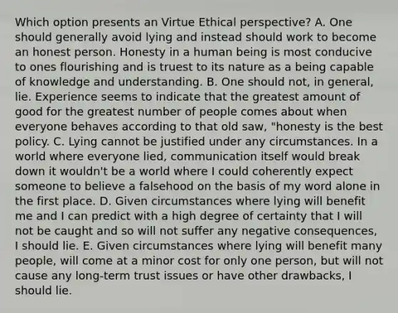 Which option presents an Virtue Ethical perspective? A. One should generally avoid lying and instead should work to become an honest person. Honesty in a human being is most conducive to ones flourishing and is truest to its nature as a being capable of knowledge and understanding. B. One should not, in general, lie. Experience seems to indicate that the greatest amount of good for the greatest number of people comes about when everyone behaves according to that old saw, "honesty is the best policy. C. Lying cannot be justified under any circumstances. In a world where everyone lied, communication itself would break down it wouldn't be a world where I could coherently expect someone to believe a falsehood on the basis of my word alone in the first place. D. Given circumstances where lying will benefit me and I can predict with a high degree of certainty that I will not be caught and so will not suffer any negative consequences, I should lie. E. Given circumstances where lying will benefit many people, will come at a minor cost for only one person, but will not cause any long-term trust issues or have other drawbacks, I should lie.