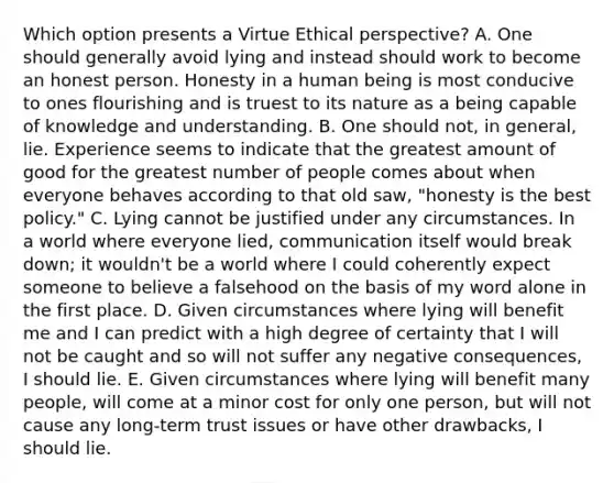 Which option presents a Virtue Ethical perspective? A. One should generally avoid lying and instead should work to become an honest person. Honesty in a human being is most conducive to ones flourishing and is truest to its nature as a being capable of knowledge and understanding. B. One should not, in general, lie. Experience seems to indicate that the greatest amount of good for the greatest number of people comes about when everyone behaves according to that old saw, "honesty is the best policy." C. Lying cannot be justified under any circumstances. In a world where everyone lied, communication itself would break down; it wouldn't be a world where I could coherently expect someone to believe a falsehood on the basis of my word alone in the first place. D. Given circumstances where lying will benefit me and I can predict with a high degree of certainty that I will not be caught and so will not suffer any negative consequences, I should lie. E. Given circumstances where lying will benefit many people, will come at a minor cost for only one person, but will not cause any long-term trust issues or have other drawbacks, I should lie.