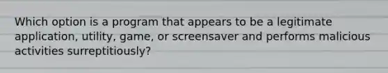 Which option is a program that appears to be a legitimate application, utility, game, or screensaver and performs malicious activities surreptitiously?