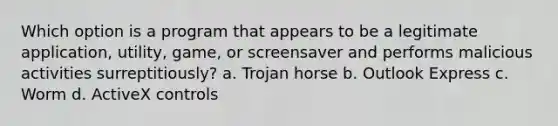 Which option is a program that appears to be a legitimate application, utility, game, or screensaver and performs malicious activities surreptitiously? a. Trojan horse b. Outlook Express c. Worm d. ActiveX controls