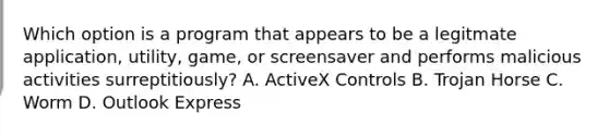 Which option is a program that appears to be a legitmate application, utility, game, or screensaver and performs malicious activities surreptitiously? A. ActiveX Controls B. Trojan Horse C. Worm D. Outlook Express