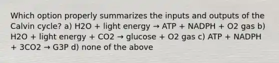 Which option properly summarizes the inputs and outputs of the Calvin cycle? a) H2O + light energy → ATP + NADPH + O2 gas b) H2O + light energy + CO2 → glucose + O2 gas c) ATP + NADPH + 3CO2 → G3P d) none of the above