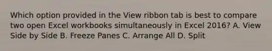 Which option provided in the View ribbon tab is best to compare two open Excel workbooks simultaneously in Excel 2016? A. View Side by Side B. Freeze Panes C. Arrange All D. Split