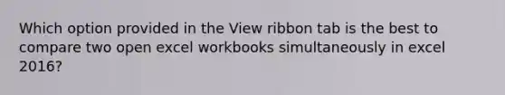 Which option provided in the View ribbon tab is the best to compare two open excel workbooks simultaneously in excel 2016?