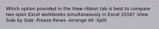 Which option provided in the View ribbon tab is best to compare two open Excel workbooks simultaneously in Excel 2016? -View Side by Side -Freeze Panes -Arrange All -Split