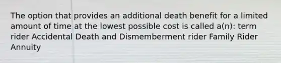 The option that provides an additional death benefit for a limited amount of time at the lowest possible cost is called a(n): term rider Accidental Death and Dismemberment rider Family Rider Annuity