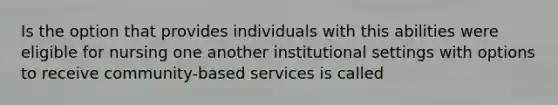 Is the option that provides individuals with this abilities were eligible for nursing one another institutional settings with options to receive community-based services is called