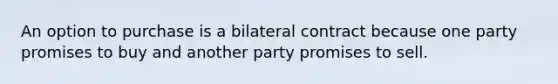 An option to purchase is a bilateral contract because one party promises to buy and another party promises to sell.