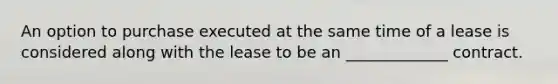 An option to purchase executed at the same time of a lease is considered along with the lease to be an _____________ contract.