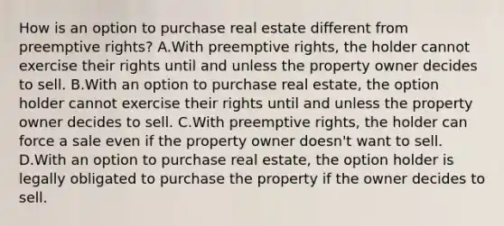 How is an option to purchase real estate different from preemptive rights? A.With preemptive rights, the holder cannot exercise their rights until and unless the property owner decides to sell. B.With an option to purchase real estate, the option holder cannot exercise their rights until and unless the property owner decides to sell. C.With preemptive rights, the holder can force a sale even if the property owner doesn't want to sell. D.With an option to purchase real estate, the option holder is legally obligated to purchase the property if the owner decides to sell.