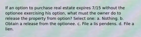 If an option to purchase real estate expires 7/15 without the optionee exercising his option, what must the owner do to release the property from option? Select one: a. Nothing. b. Obtain a release from the optionee. c. File a lis pendens. d. File a lien.