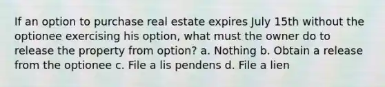 If an option to purchase real estate expires July 15th without the optionee exercising his option, what must the owner do to release the property from option? a. Nothing b. Obtain a release from the optionee c. File a lis pendens d. File a lien