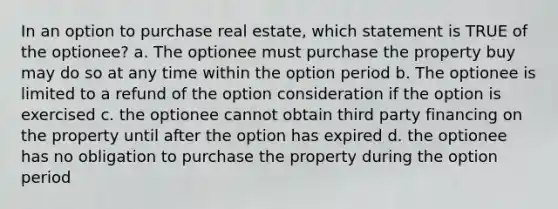 In an option to purchase real estate, which statement is TRUE of the optionee? a. The optionee must purchase the property buy may do so at any time within the option period b. The optionee is limited to a refund of the option consideration if the option is exercised c. the optionee cannot obtain third party financing on the property until after the option has expired d. the optionee has no obligation to purchase the property during the option period