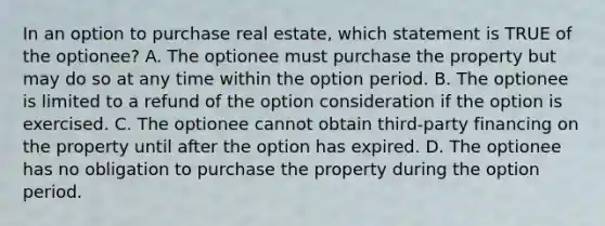 In an option to purchase real estate, which statement is TRUE of the optionee? A. The optionee must purchase the property but may do so at any time within the option period. B. The optionee is limited to a refund of the option consideration if the option is exercised. C. The optionee cannot obtain third-party financing on the property until after the option has expired. D. The optionee has no obligation to purchase the property during the option period.