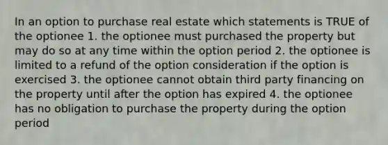 In an option to purchase real estate which statements is TRUE of the optionee 1. the optionee must purchased the property but may do so at any time within the option period 2. the optionee is limited to a refund of the option consideration if the option is exercised 3. the optionee cannot obtain third party financing on the property until after the option has expired 4. the optionee has no obligation to purchase the property during the option period